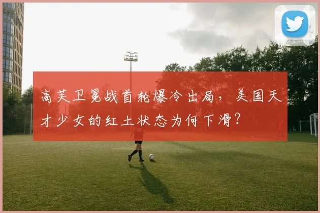 高芙卫冕战首轮爆冷出局，美国天才少女的红土状态为何下滑？