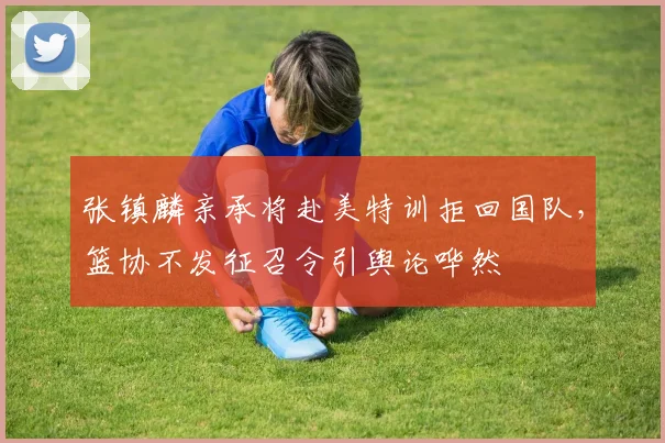 张镇麟亲承将赴美特训拒回国队，篮协不发征召令引舆论哗然